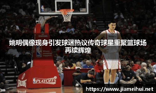 姚明偶像现身引发球迷热议传奇球星重聚篮球场再续辉煌