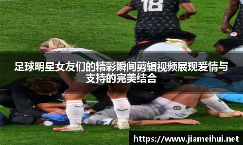 足球明星女友们的精彩瞬间剪辑视频展现爱情与支持的完美结合
