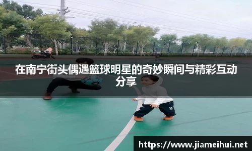 在南宁街头偶遇篮球明星的奇妙瞬间与精彩互动分享